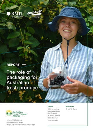 www.freshproduce.org.au
info@freshproduce.org.au
PO Box 636, Collins Street West, Victoria 8007
The role of
packaging for
Australian
fresh produce
Authors
Dr Simon Lockrey
Associate Professor
Karli Verghese
Dr Jessica Danaher
Dr Lisa Newman
Victor Barichello
Peer review
Dr Lilly Da Gama
REPORT
 