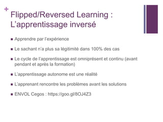 +
Flipped/Reversed Learning :
L’apprentissage inversé
 Apprendre par l’expérience
 Le sachant n’a plus sa légitimité dans 100% des cas
 Le cycle de l’apprentissage est omniprésent et continu (avant
pendant et après la formation)
 L’apprentissage autonome est une réalité
 L’apprenant rencontre les problèmes avant les solutions
 ENVOL Cegos : https://goo.gl/8OJ4Z3
 