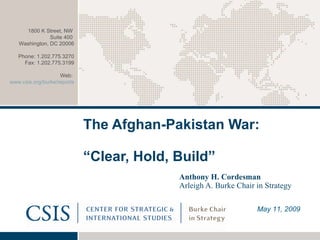 The Afghan-Pakistan War:  “Clear, Hold, Build”   Anthony H. Cordesman Arleigh A. Burke Chair in Strategy May 11, 2009 1800 K Street, NW  Suite 400  Washington, DC 20006 Phone: 1.202.775.3270 Fax: 1.202.775.3199 Web:  www.csis.org/burke/reports   