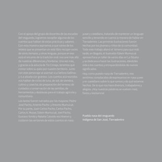 9
Con el apoyo del grupo de docentes de las escuelas
del resguardo, logramos recopilar algunos de los
cuentos que hablan de estas prácticas y saberes.
Con esta muestra aspiramos a que varios de los
relatos que se presentan en este libro recojan voces
de otros tiempos, y otras lenguas, porque en eso
está el encanto de la tradición oral: nos une más allá
de nuestras diferencias y fronteras. Una vez más,
y gracias a la astucia de Tío Conejo, tenemos qué
contar sobre su paso por nuestro territorio. Junto
con este personaje se asoman «La Señora Gallina»
y «La abuela con granos». Los cuentos acá reunidos
nos hablan de ciclos de luna, de sol; de siembra,
cultivo y cosecha; de preparación del terreno; de
cuidados y conservación de las semillas; de
herramientas y destrezas para el trabajo agrícola y
comunitario.
Los textos fueron narrados por los mayores: Pedro
José Pacho, Arsenio Pacho  y Antonio Mumucué.
Por su parte, Juan Carlos Pacho, Carlos Pacho,
Carlos A. Musse, Edwin Mumucué, Joel Pacho,
Gustavo Yonda y Natalia Caicedo escribieron y
cuidaron las versiones de estos cuentos en nasa
yuwe y castellano, tratando de mantener un lenguaje
sencillo y teniendo en cuenta la manera de hablar en
Tierradentro. Las primeras ilustraciones fueron
hechas por los jóvenes y niños de la comunidad.
Todo este trabajo allanó el  terreno para que más
tarde, en Bogotá, el ilustrador Edwin Mumucué
aprovechara un taller de varios días en La Silueta
y se dedicara a hacer las ilustraciones, dándoles
vida a los cuentos y enriqueciéndolos de nuevos
significados.
Hoy, como pueblo nasa de Tierradentro, nos
sentimos complacidos de expresarnos en nasa yuwe
y en castellano sobre lo que somos y de qué estamos
hechos. De lo que nos hace diversos, trabajadores y
alegres. ¡Hoy nuestras palabras se vuelven maíz,
fiesta y resistencia!
Pueblo nasa del resguardo
indígena de San José, Tierradentro
 