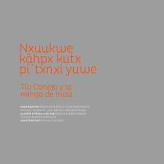 Nxuukwe
kãhpx kutx
pi´txnxi yuwe
Tío Conejo y la
minga de maíz
NARRADO POR PEDRO JOSÉ PACHO, VICTORINO PACHO,
ANTONIO MUMUCUÉ, JOEL PACHO Y ARCENIO PACHO
ESCRITO Y TRADUCIDO POR CARLOS ALBERTO PACHO
Y EDWIN ALBEIRO MUMUCUÉ
ADAPTADO POR NATALIA CAICEDO
 