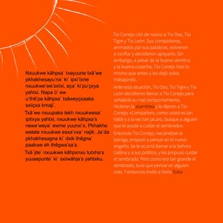 22
Nxuukwe kãhpxa´ txayuune txã´we
pkhakhesayu´na´ ki´ ipxi´txne
nxuukwe´we´sxtxi, aҫa´ ki´pu`ҫxya
yahtxi. Napa ῦ´ ew
u´thẽ´pa kãhpxa´ txãweyçxaaka
sxiiҫxa kmaji´.
Txã´we nxuupaka tekh nxuukwesa´
ipitxya yahtxi, nxuukwe kãhpxa´s
newe´weya´ ewme yuunxi´s. Pkhakhe
walate nxuukwe esxa´vxa´ najik: Ja´da
pkhakhesagna ki´ dxik thẽgna´
paakwe eh thẽgwa´sa´s.
Txã´jite´ nxuukwe kãhpxnxu tutxha´s
yuusepunte´ ki´ sxiiwãhja´s yahtxku.
Tío Conejo citó de nuevo a Tío Oso, Tío
Tigre y Tío León. Sus compañeros,
animados por sus palabras, volvieron
a confiar y decidieron apoyarlo. Sin
embargo, a pesar de la buena siembra
y la buena cosecha, Tío Conejo hizo lo
mismo que antes y los dejó solos
trabajando.
Ante esta situación, Tío Oso, Tío Tigre y Tío
León decidieron llamar a Tío Conejo para
señalarle su mal comportamiento.
Hicieron la asamblea y le dijeron a Tío
Conejo: «Compañero, como usted es tan
hábil y a la vez tan pícaro, busque a alguien
que le ayude a cuidar el sembrado».
Entonces Tío Conejo, rascándose la
barriga, empezó a pensar en el nuevo
engaño. Se le ocurrió llamar a la Señora
Gallina y a sus pollitos, y les propuso cuidar
el sembrado. Pero como era tan grande el
sembrado, tuvo que pensar en alguien
más. Y entonces invitó a Doña Siska.
 