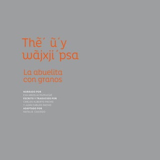 The´ u´y
wãjxji´psa
La abuelita
con granos
NARRADO POR
EVA ARCELIA MUMUCUÉ
ESCRITO Y TRADUCIDO POR
CARLOS ALBERTO PACHO
Y JUAN CARLOS PACHO
ADAPTADO POR
NATALIA CAICEDO
 