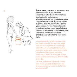 32 Ãçxha´ ῦ´kwe katxhikaan a´ ew vxtxhi´txnxi
peejxthü jika thẽ´a´, txã´jinxikhee
wasakwẽwe´sxtxi´ teeçx mitx vxite fxtῦu
tasxkweyak ka kaatuhna kuh.
Wasakwẽwe´sxha´ yay yayakwẽeçxhaapa
pa´yajtxkwẽ vxtxihtxta. Ãçxha jxã´yätha´w
suçtenxu´ thẽa´ na´jika: mitxha´s aphna
yatdxi´ jxuuna me´jwe napa vxite eente
phaadenekwe jika. Luuçx u´ykwẽwẽsxha´
thẽkwe ma´wẽ wẽwete´ jxtey nwẽeseçxha´
vxite eente txhitx tuwta mitxhasa´
phaadete´, aça´ utaçxhaane´ kutx nxinx
ji´phu.
«Ahora quiero que me laven bien, para que
me pueda curar», les dijo la abuela. Luego
trajo una olla con plantas y se las entregó
a las niñas. Las pequeñas, temblorosas, se
pusieron a lavarla parte por parte con mucho
cuidado. Cuando creyeron que habían
terminado, la abuela les indicó que taparan
la olla, se la llevaran a casa y la abrieran hasta
el otro día.
Las niñas, obedientes, siguieron el consejo
de la abuela y, cuando destaparon la olla
al amanecer, ¡qué sorpresa, estaba llena de
granitos de maíz!
 