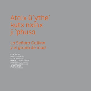 Atalx u´ythe´
kutx nxinx
ji´phusa
La Señora Gallina
y el grano de maíz
NARRADO POR
PEDRO JOSÉ PACHO
Y CATALINA LIPONCE
ESCRITO Y TRADUCIDO POR
CARLOS ALBERTO PACHO
Y CARLOS ANDRÉS MUSSE
ADAPTADO POR
NATALIA CAICEDO
 
