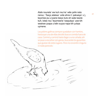 37
Atalx nxuneta´ ew kuh nxu´na´ wẽe ҫehk neta
nenxu´. Teeҫx atalxsa´ vxite ahne ῦ´ pakweya´ u´j,
leҫxmee jxu u´ҫxane teeҫx kutx eh wala tasxte
kuh, txtee nxu´ leҫxmeene´ kaspubya´ uwe kih
weskwe ҫxapa u´wẽn suҫxa napa kih yuhpa
uymene.
Las pobres gallinas siempre quedaban con hambre,
hasta que una de ellas decidió buscar comida fuera de
casa. Caminó y caminó hasta llegar a una cañada; ahí
se puso a escarbar con ganas, buscando los gusanitos
que gustan de estos lugares. Pero no encontró ninguno
ni nada parecido.
 