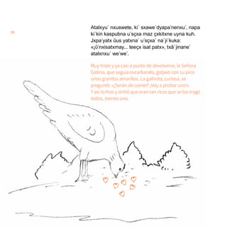38
Atalxyu´ nxuswete, ki´ sxawe´dyapa´nenxu´, napa
ki´kin kaspubna u´sҫxa maz ҫxkitxne uyna kuh.
Jxpa´yatx ũus yatxna´ u´sҫxa´ na´ji´kuka:
«¡ῦ´nxisatxmay... teeҫx isat patx», txã´jinane´
atalxnxu´ we´we´.
Muy triste y ya casi a punto de devolverse, la Señora
Gallina, que seguía escarbando, golpeó con su pico
unos granitos amarillos. La gallinita, curiosa, se
preguntó: «¿Serán de comer? ¡Voy a probar uno!».
Y así lo hizo y sintió que eran tan ricos que se los tragó
todos, menos uno.
 
