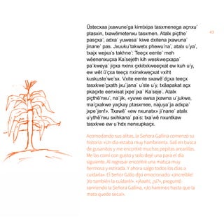 43
Ũstecxaa jxawune´ga kimtxipa tasxmenega aҫnxu´
ptasxin, txawẽmetenxu tasxmen. Atalx piҫthe´
pasҫxa´, adxa´ yuwesa´ kiwe dxitena jxawuna´
jinane´ pas. Jxuuku´takwetx phewu´na´, atalx u´ya´,
txajx wejxa´s takhne´: Teeҫx eente´ meh
wẽenenxuҫxa Ka´sejeth kih weskweҫxapa´
pa´kweya´ jiҫxa nxinx ҫxkitxkweeҫxat ew kuh u´y,
ew wẽt ῦ´ҫxa teeҫx nxinxkweҫxat vxiht
kuskuste´we´sx. Vxite eente sxawẽ´dҫxa teeҫx
tasxkwe´ҫxath jxu´jana´ u´ste u´y, txãapakat aҫx
pkaҫxte eenxisat jxpe´jxa´ Ka´seje´. Atalx
piçthẽ´nxu´, na´jik, «yuwe ewsa jxawna u´jukwe,
ma´ҫxakwe yaҫkay ptasxmee, najuya´ja adxpa´
jxpe´jen!». Txawẽ´ «ew nxunatx» ji´nane´ atalx
u´ythẽ´nxu sxihkana´ pa´s: txa´wẽ nxuntkaw
tasxkwe ew u´hdx nenxupkaҫx.
Acomodando sus alitas, la Señora Gallina comenzó su
historia: «Un día estaba muy hambrienta. Salí en busca
de gusanitos y me encontré muchas pepitas amarillas.
Me las comí con gusto y solo dejé una para el día
siguiente. Al regresar encontré una matica muy
hermosa y estirada. Y ahora salgo todos los días a
cuidarla». El Señor Gallo dijo emocionado: «¡Increíble!
¡Yo también la cuidaré!». «¡Aaah!, ¿sí?», preguntó
sonriendo la Señora Gallina, «¡lo haremos hasta que la
mata quede seca!».
 