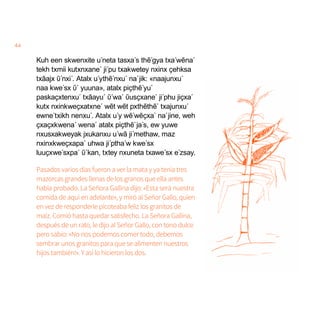 44
Kuh een skwenxite u´neta tasxa´s thẽ´gya txa´wẽna´
tekh txmii kutxnxane´ ji´pu txakwetey nxinx ҫehksa
txãajx ῦ´nxi´. Atalx u´ythẽ´nxu´ na´jik: «naajunxu´
naa kwe´sx ῦ´ yuuna», atalx piҫthẽ´yu´
paskaҫxtenxu´ txãayu´ ῦ´wa´ ῦusҫxane´ ji´phu jiҫxa´
kutx nxinkweҫxatxne´ wẽt wẽt pxthẽthẽ´ txajunxu´
ewne´txikh nenxu´. Atalx u´y wẽ´wẽҫxa´ na´jine, weh
ҫxaҫxkwena´ wena´ atalx piҫthẽ´ja´s, ew yuwe
nxusxakweyak jxukanxu u´wã ji´methaw, maz
nxinxkweҫxapa´ uhwa ji´ptha´w kwe´sx
luuҫxwe´sxpa´ ῦ´kan, txtey nxuneta txawe´sx e´zsay.
Pasados varios días fueron a ver la mata y ya tenía tres
mazorcas grandes llenas de los granos que ella antes
había probado. La Señora Gallina dijo: «Esta será nuestra
comida de aquí en adelante», y miró al Señor Gallo, quien
en vez de responderle picoteaba feliz los granitos de
maíz. Comió hasta quedar satisfecho. La Señora Gallina,
después de un rato, le dijo al Señor Gallo, con tono dulce
pero sabio: «No nos podemos comer todo, debemos
sembrar unos granitos para que se alimenten nuestros
hijos también!». Y así lo hicieron los dos.
 