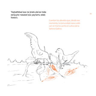 45
Yaҫkathẽwe´sxa na´jinatx pta´sxi txãa
eenjuytxi nasawe´sxa yaynamu atalx
fxiwa´s.
Cuentan los abuelos que, desde ese
momento, la comunidad nasa cuidó
con el mismo cariño el cultivo de la
Señora Gallina.
 