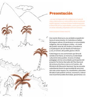 6 Presentación
...no usar la lengua del niño indígena en el aula de
clase y desconocer su cultura dentro de la enseñanza
implica ignorar y rechazar la base fundamental para
el desarrollo de sus capacidades, y para que él mismo
se sienta valorado y respetado como ser humano.
ÑAMOTENODÉVO ÑANDE REKOTEE
Una nación diversa es una verdadera expedición
hacia el conocimiento. En Colombia se hablan
68 lenguas nativas: 65 pertenecen a comunidades
indígenas, dos son lenguas criollas —el creole
del pueblo raizal de San Andrés y Providencia
y el palenquero de San Basilio de Palenque—
y una, el romaní, del pueblo gitano o Rrom.
Cada lengua es una cosmovisión que llena de
sentido el territorio, la memoria y la identidad
cultural de estos pueblos. Gracias al trabajo
pedagógico de las comunidades participantes del
proyecto Territorios Narrados del Plan Nacional
de Lectura y Escritura «Leer es mi Cuento», del
Ministerio de Educación Nacional, hoy las escuelas
colombianas tienen la oportunidad de acercarse
aún más a esta riqueza. Así, estudiantes y docentes
de todo el país podrán conocer, reconocer y valorar
esta inconmensurable diversidad, aproximarse a la
 