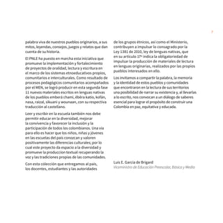 7
palabra viva de nuestros pueblos originarios, a sus
mitos, leyendas, consejos, juegos y relatos que dan
cuenta de su historia.
El PNLE ha puesto en marcha esta iniciativa que
promueve la implementación y fortalecimiento
de proyectos de oralidad, lectura y escritura en
el marco de los sistemas etnoeducativos propios,
comunitarios e interculturales. Como resultado de
procesos pedagógicos comunitarios acompañados
por el MEN, se logró producir en esta segunda fase
11 nuevos materiales escritos en lenguas nativas
de los pueblos emberá chamí, ẽbẽra katío, kofán,
nasa, raizal, sikuani y wounaan, con su respectiva
traducción al castellano.
Leer y escribir en la escuela también nos debe
permitir educar en la diversidad, mejorar
la convivencia y favorecer la inclusión y la
participación de todos los colombianos. Una vía
para ello es hacer que los niños, niñas y jóvenes
en las escuelas del país conozcan y valoren
positivamente las diferencias culturales; por lo
cual este proyecto da espacio a la diversidad y
promueve la produccion textual recuperando la
voz y las tradiciones propias de las comunidades.
Con esta colección que entregamos al país,
los docentes, estudiantes y las autoridades
de los grupos étnicos, así como el Ministerio,
contribuyen a impulsar lo consagrado por la
Ley 1381 de 2010, ley de lenguas nativas, que
en su artículo 17º indica la obligatoriedad de
impulsar la producción de materiales de lectura
en lenguas originarias, realizados por las propios
pueblos interesados en ello.
Los invitamos a compartir la palabra, la memoria
y la identidad de estos pueblos y comunidades
que encontraron en la lectura de sus territorios
una posibilidad de narrar su existencia y, al llevarlas
a lo escrito, nos convocan a un diálogo de saberes
esencial para lograr el propósito de construir una
Colombia en paz, equitativa y educada.
Luis E. García de Brigard
Viceministro de Educación Preescolar, Básica y Media
 