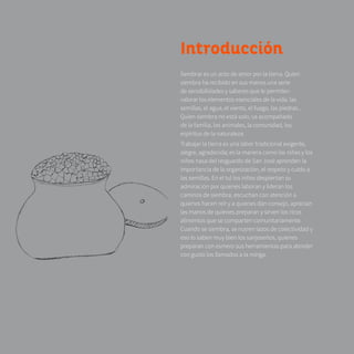 8 Introducción
Sembrar es un acto de amor por la tierra. Quien
siembra ha recibido en sus manos una serie
de sensibilidades y saberes que le permiten
valorar los elementos esenciales de la vida: las
semillas, el agua, el viento, el fuego, las piedras...
Quien siembra no está solo, va acompañado
de la familia, los animales, la comunidad, los
espíritus de la naturaleza.
Trabajar la tierra es una labor tradicional exigente,
alegre, agradecida; es la manera como las niñas y los
niños nasa del resguardo de San José aprenden la
importancia de la organización, el respeto y cuido a
las semillas. En el tul los niños despiertan su
admiración por quienes laboran y lideran los
caminos de siembra, escuchan con atención a
quienes hacen reír y a quienes dan consejo, aprecian
las manos de quienes preparan y sirven los ricos
alimentos que se comparten comunitariamente.
Cuando se siembra, se nutren lazos de colectividad y
eso lo saben muy bien los sanjoseños, quienes
preparan con esmero sus herramientas para atender
con gusto los llamados a la minga.
 