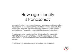 How age-friendly
             is Panasonic?
As part of a client benchmarking study we researched the product
touchpoints of a selection of household electronics products. This
case study illustrates some of the issues we encountered when
reviewing the Panasonic household digital answering system.

The research was conducted in a UK using the Panasonic KX-
TG8424 phone system and focused on the packaging and
instructions. A qualitative assessment was made of the product
design.

The following is a small excerpt of findings from this Audit.
 