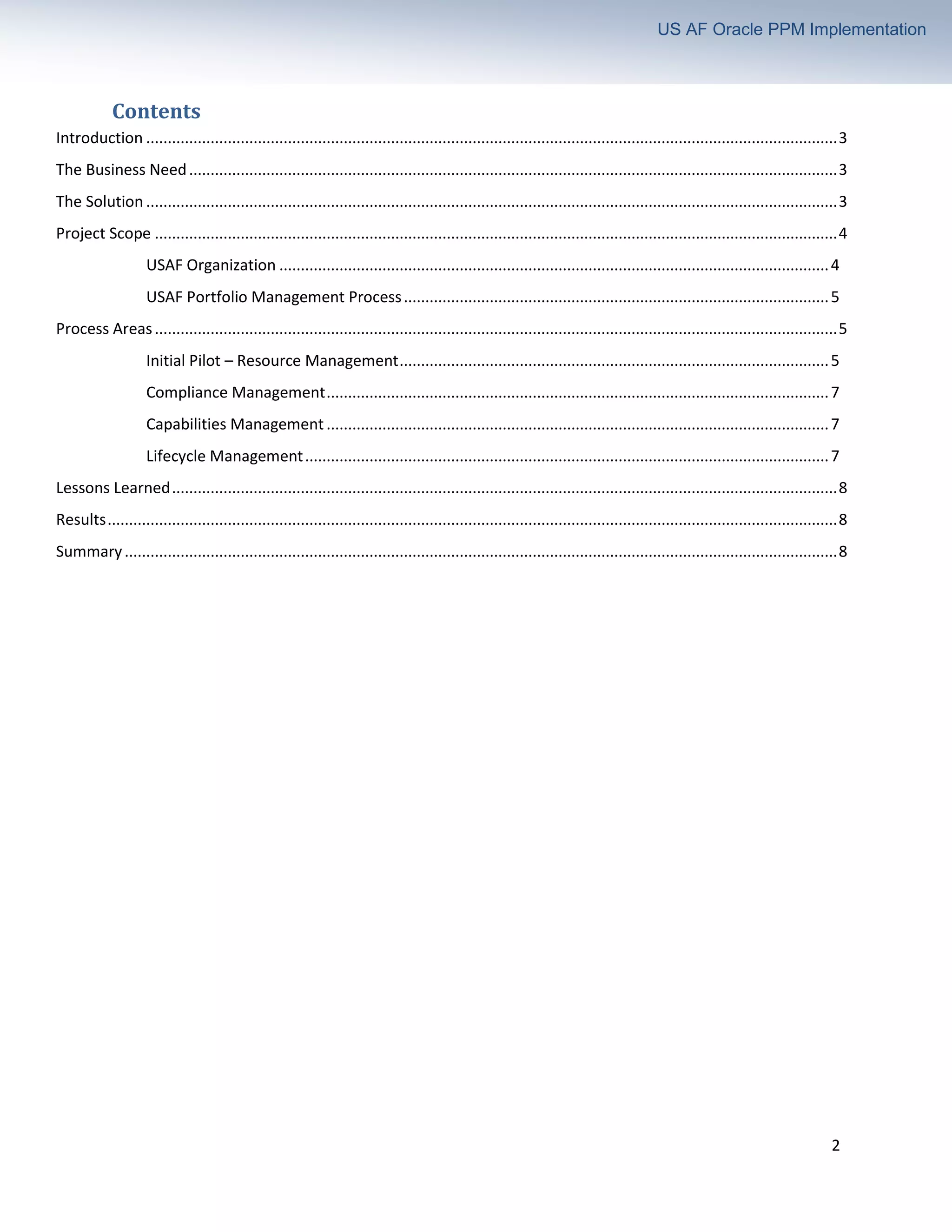 2
US AF Oracle PPM Implementation
Contents
Introduction .................................................................................................................................................................3
The Business Need.......................................................................................................................................................3
The Solution .................................................................................................................................................................3
Project Scope ...............................................................................................................................................................4
USAF Organization ................................................................................................................................4
USAF Portfolio Management Process...................................................................................................5
Process Areas...............................................................................................................................................................5
Initial Pilot – Resource Management....................................................................................................5
Compliance Management.....................................................................................................................7
Capabilities Management.....................................................................................................................7
Lifecycle Management..........................................................................................................................7
Lessons Learned...........................................................................................................................................................8
Results..........................................................................................................................................................................8
Summary......................................................................................................................................................................8
 