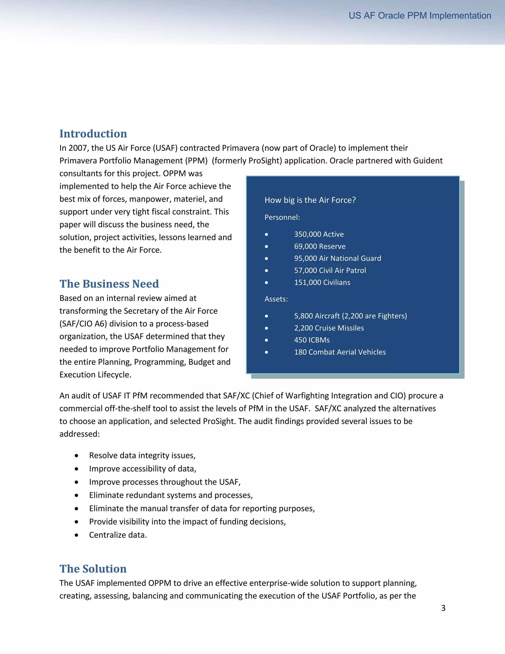 3
US AF Oracle PPM Implementation
Introduction
In 2007, the US Air Force (USAF) contracted Primavera (now part of Oracle) to implement their
Primavera Portfolio Management (PPM) (formerly ProSight) application. Oracle partnered with Guident
consultants for this project. OPPM was
implemented to help the Air Force achieve the
best mix of forces, manpower, materiel, and
support under very tight fiscal constraint. This
paper will discuss the business need, the
solution, project activities, lessons learned and
the benefit to the Air Force.
The Business Need
Based on an internal review aimed at
transforming the Secretary of the Air Force
(SAF/CIO A6) division to a process-based
organization, the USAF determined that they
needed to improve Portfolio Management for
the entire Planning, Programming, Budget and
Execution Lifecycle.
An audit of USAF IT PfM recommended that SAF/XC (Chief of Warfighting Integration and CIO) procure a
commercial off-the-shelf tool to assist the levels of PfM in the USAF. SAF/XC analyzed the alternatives
to choose an application, and selected ProSight. The audit findings provided several issues to be
addressed:
• Resolve data integrity issues,
• Improve accessibility of data,
• Improve processes throughout the USAF,
• Eliminate redundant systems and processes,
• Eliminate the manual transfer of data for reporting purposes,
• Provide visibility into the impact of funding decisions,
• Centralize data.
The Solution
The USAF implemented OPPM to drive an effective enterprise-wide solution to support planning,
creating, assessing, balancing and communicating the execution of the USAF Portfolio, as per the
How big is the Air Force?
Personnel:
• 350,000 Active
• 69,000 Reserve
• 95,000 Air National Guard
• 57,000 Civil Air Patrol
• 151,000 Civilians
Assets:
• 5,800 Aircraft (2,200 are Fighters)
• 2,200 Cruise Missiles
• 450 ICBMs
• 180 Combat Aerial Vehicles
• 32 Satellites
Budget: $170B (FY2011)
 