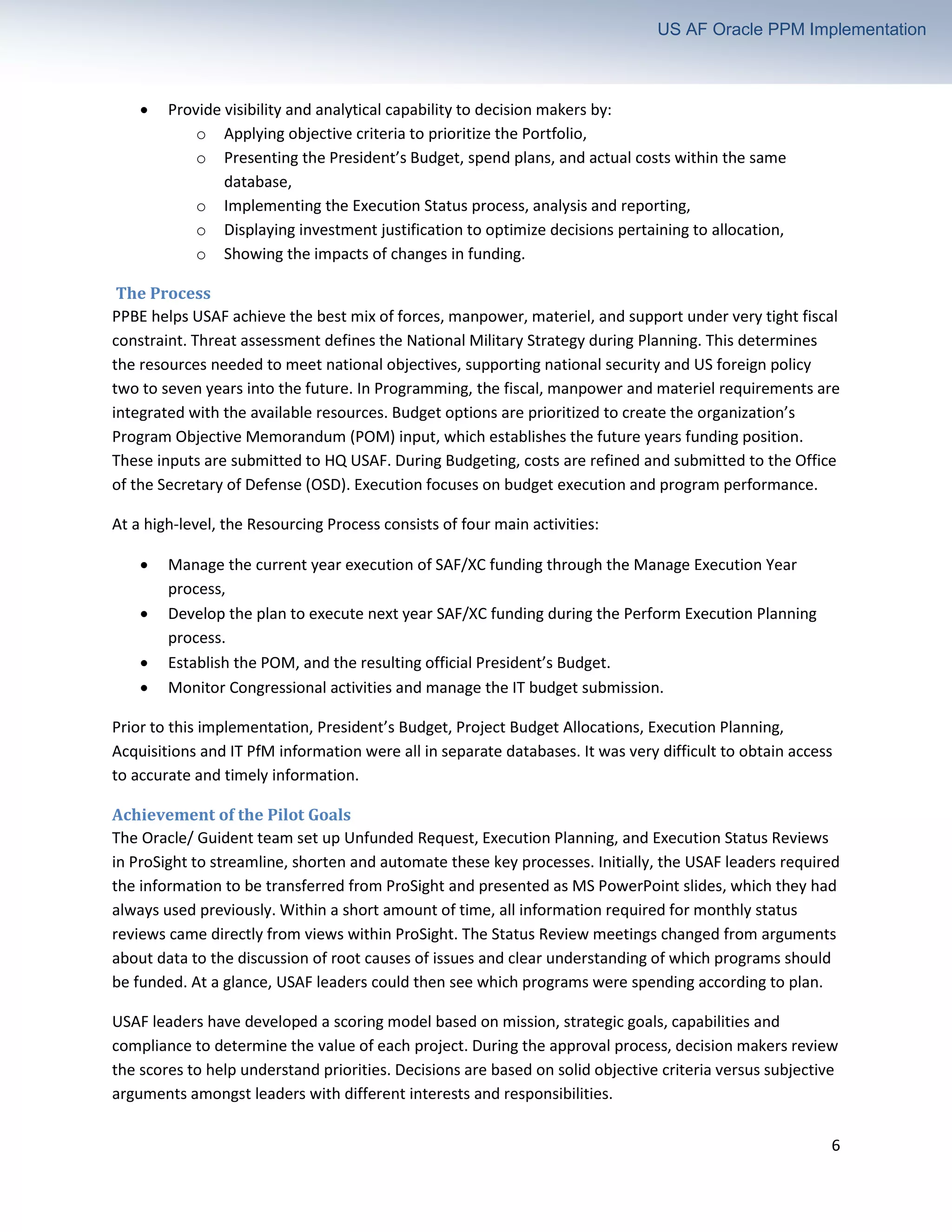 6
US AF Oracle PPM Implementation
• Provide visibility and analytical capability to decision makers by:
o Applying objective criteria to prioritize the Portfolio,
o Presenting the President’s Budget, spend plans, and actual costs within the same
database,
o Implementing the Execution Status process, analysis and reporting,
o Displaying investment justification to optimize decisions pertaining to allocation,
o Showing the impacts of changes in funding.
The Process
PPBE helps USAF achieve the best mix of forces, manpower, materiel, and support under very tight fiscal
constraint. Threat assessment defines the National Military Strategy during Planning. This determines
the resources needed to meet national objectives, supporting national security and US foreign policy
two to seven years into the future. In Programming, the fiscal, manpower and materiel requirements are
integrated with the available resources. Budget options are prioritized to create the organization’s
Program Objective Memorandum (POM) input, which establishes the future years funding position.
These inputs are submitted to HQ USAF. During Budgeting, costs are refined and submitted to the Office
of the Secretary of Defense (OSD). Execution focuses on budget execution and program performance.
At a high-level, the Resourcing Process consists of four main activities:
• Manage the current year execution of SAF/XC funding through the Manage Execution Year
process,
• Develop the plan to execute next year SAF/XC funding during the Perform Execution Planning
process.
• Establish the POM, and the resulting official President’s Budget.
• Monitor Congressional activities and manage the IT budget submission.
Prior to this implementation, President’s Budget, Project Budget Allocations, Execution Planning,
Acquisitions and IT PfM information were all in separate databases. It was very difficult to obtain access
to accurate and timely information.
Achievement of the Pilot Goals
The Oracle/ Guident team set up Unfunded Request, Execution Planning, and Execution Status Reviews
in ProSight to streamline, shorten and automate these key processes. Initially, the USAF leaders required
the information to be transferred from ProSight and presented as MS PowerPoint slides, which they had
always used previously. Within a short amount of time, all information required for monthly status
reviews came directly from views within ProSight. The Status Review meetings changed from arguments
about data to the discussion of root causes of issues and clear understanding of which programs should
be funded. At a glance, USAF leaders could then see which programs were spending according to plan.
USAF leaders have developed a scoring model based on mission, strategic goals, capabilities and
compliance to determine the value of each project. During the approval process, decision makers review
the scores to help understand priorities. Decisions are based on solid objective criteria versus subjective
arguments amongst leaders with different interests and responsibilities.
 