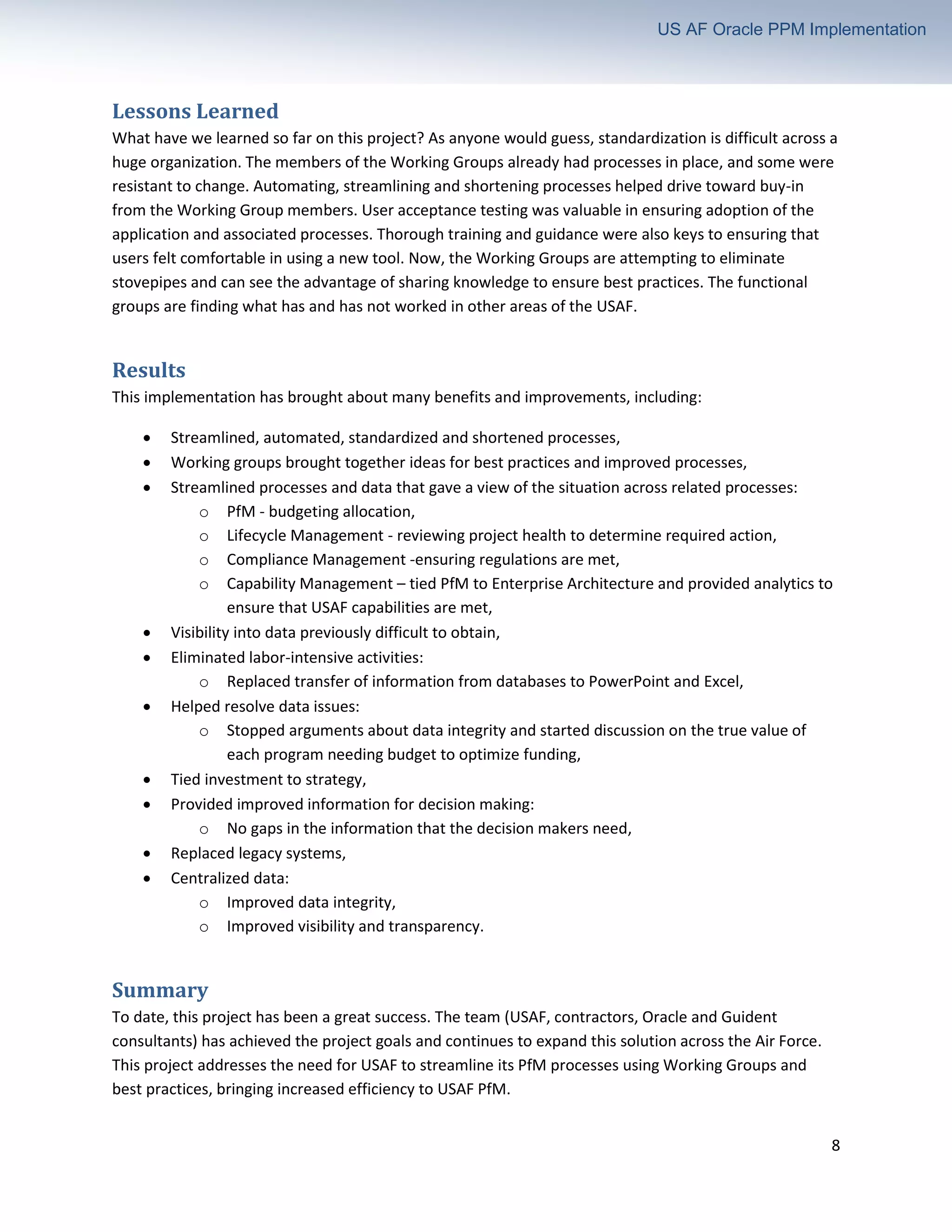 8
US AF Oracle PPM Implementation
Lessons Learned
What have we learned so far on this project? As anyone would guess, standardization is difficult across a
huge organization. The members of the Working Groups already had processes in place, and some were
resistant to change. Automating, streamlining and shortening processes helped drive toward buy-in
from the Working Group members. User acceptance testing was valuable in ensuring adoption of the
application and associated processes. Thorough training and guidance were also keys to ensuring that
users felt comfortable in using a new tool. Now, the Working Groups are attempting to eliminate
stovepipes and can see the advantage of sharing knowledge to ensure best practices. The functional
groups are finding what has and has not worked in other areas of the USAF.
Results
This implementation has brought about many benefits and improvements, including:
• Streamlined, automated, standardized and shortened processes,
• Working groups brought together ideas for best practices and improved processes,
• Streamlined processes and data that gave a view of the situation across related processes:
o PfM - budgeting allocation,
o Lifecycle Management - reviewing project health to determine required action,
o Compliance Management -ensuring regulations are met,
o Capability Management – tied PfM to Enterprise Architecture and provided analytics to
ensure that USAF capabilities are met,
• Visibility into data previously difficult to obtain,
• Eliminated labor-intensive activities:
o Replaced transfer of information from databases to PowerPoint and Excel,
• Helped resolve data issues:
o Stopped arguments about data integrity and started discussion on the true value of
each program needing budget to optimize funding,
• Tied investment to strategy,
• Provided improved information for decision making:
o No gaps in the information that the decision makers need,
• Replaced legacy systems,
• Centralized data:
o Improved data integrity,
o Improved visibility and transparency.
Summary
To date, this project has been a great success. The team (USAF, contractors, Oracle and Guident
consultants) has achieved the project goals and continues to expand this solution across the Air Force.
This project addresses the need for USAF to streamline its PfM processes using Working Groups and
best practices, bringing increased efficiency to USAF PfM.
 