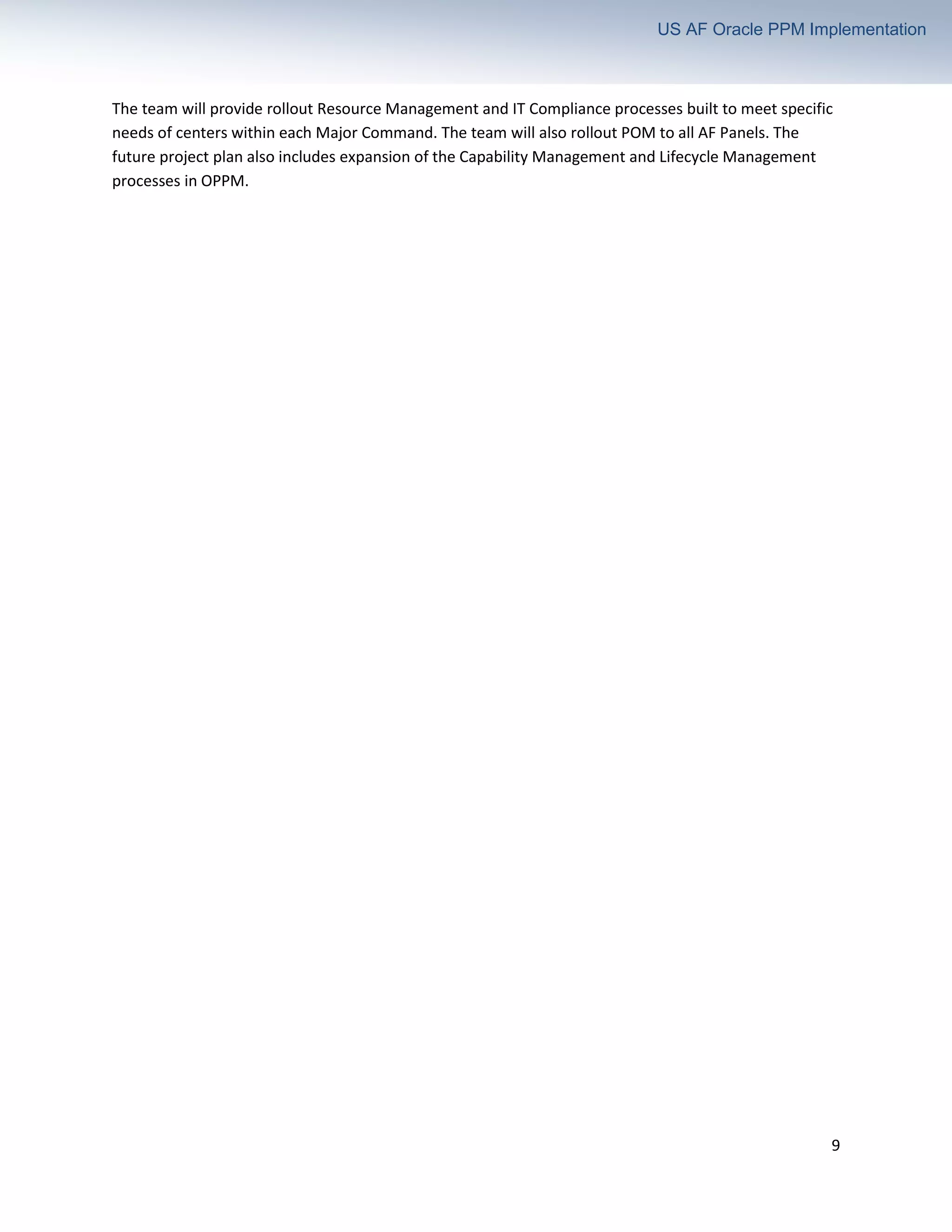 9
US AF Oracle PPM Implementation
The team will provide rollout Resource Management and IT Compliance processes built to meet specific
needs of centers within each Major Command. The team will also rollout POM to all AF Panels. The
future project plan also includes expansion of the Capability Management and Lifecycle Management
processes in OPPM.
 