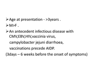 Age at presentation - >3years .
M>F .
An antecedent infectious disease with
CMV,EBV,HIV,vaccinia virus,
campylobacter jejuni diarrhoea,
vaccinations precede AIDP.
(3days – 6 weeks before the onset of symptoms)
 