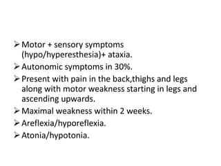Motor + sensory symptoms
(hypo/hyperesthesia)+ ataxia.
Autonomic symptoms in 30%.
Present with pain in the back,thighs and legs
along with motor weakness starting in legs and
ascending upwards.
Maximal weakness within 2 weeks.
Areflexia/hyporeflexia.
Atonia/hypotonia.
 