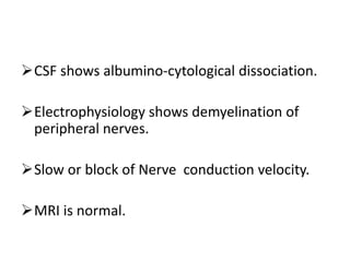 CSF shows albumino-cytological dissociation.
Electrophysiology shows demyelination of
peripheral nerves.
Slow or block of Nerve conduction velocity.
MRI is normal.
 