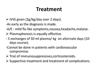 Treatment
 IVIG given (2g/kg/day over 2 days).
-As early as the diagnosis is made.
-A/E : mild flu like symptoms,nausea,headache,malaise.
 Plasmapheresis is equally effective.
- 5 exchanges of 50 ml plasma/ kg on alternate days (10
days course).
-Cannot be done in patients with cardiovascular
compromise.
 Trial of immunosuppressives,corticosteroids.
 Supportive treatment and treatment of complications.
 