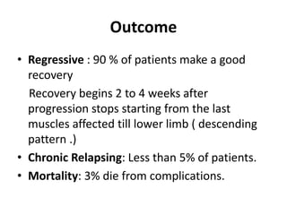 Outcome
• Regressive : 90 % of patients make a good
recovery
Recovery begins 2 to 4 weeks after
progression stops starting from the last
muscles affected till lower limb ( descending
pattern .)
• Chronic Relapsing: Less than 5% of patients.
• Mortality: 3% die from complications.
 