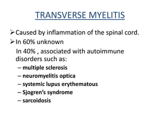 TRANSVERSE MYELITIS
Caused by inflammation of the spinal cord.
In 60% unknown
In 40% , associated with autoimmune
disorders such as:
– multiple sclerosis
– neuromyelitis optica
– systemic lupus erythematous
– Sjogren’s syndrome
– sarcoidosis
 
