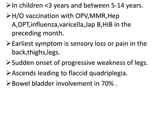In children <3 years and between 5-14 years.
H/O vaccination with OPV,MMR,Hep
A,DPT,influenza,varicella,Jap B,HiB in the
preceding month.
Earliest symptom is sensory loss or pain in the
back,thighs,legs.
Sudden onset of progressive weakness of legs.
Ascends leading to flaccid quadriplegia.
Bowel bladder involvement in 70% .
 