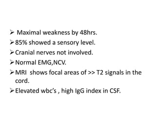  Maximal weakness by 48hrs.
85% showed a sensory level.
Cranial nerves not involved.
Normal EMG,NCV.
MRI shows focal areas of >> T2 signals in the
cord.
Elevated wbc’s , high IgG index in CSF.
 
