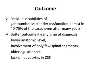 Outcome
 Residual disabilities of
gait,numbness,bladder dysfunction persist in
40-75% of the cases even after many years.
 Better outcome if early time of diagnosis,
lower anatomic level,
involvement of only few spinal segments,
older age at onset,
lack of leucocytes in CSF.
 