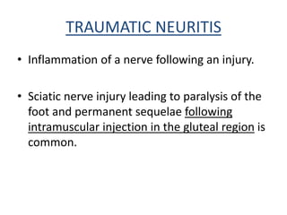 TRAUMATIC NEURITIS
• Inflammation of a nerve following an injury.
• Sciatic nerve injury leading to paralysis of the
foot and permanent sequelae following
intramuscular injection in the gluteal region is
common.
 
