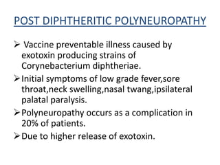 POST DIPHTHERITIC POLYNEUROPATHY
 Vaccine preventable illness caused by
exotoxin producing strains of
Corynebacterium diphtheriae.
Initial symptoms of low grade fever,sore
throat,neck swelling,nasal twang,ipsilateral
palatal paralysis.
Polyneuropathy occurs as a complication in
20% of patients.
Due to higher release of exotoxin.
 