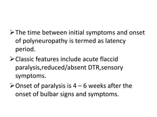 The time between initial symptoms and onset
of polyneuropathy is termed as latency
period.
Classic features include acute flaccid
paralysis,reduced/absent DTR,sensory
symptoms.
Onset of paralysis is 4 – 6 weeks after the
onset of bulbar signs and symptoms.
 
