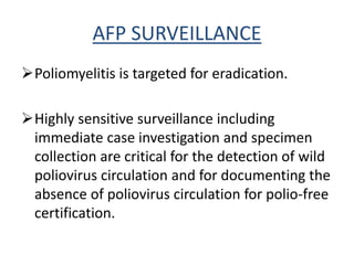 AFP SURVEILLANCE
Poliomyelitis is targeted for eradication.
Highly sensitive surveillance including
immediate case investigation and specimen
collection are critical for the detection of wild
poliovirus circulation and for documenting the
absence of poliovirus circulation for polio-free
certification.
 
