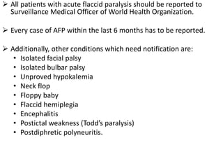  All patients with acute flaccid paralysis should be reported to
Surveillance Medical Officer of World Health Organization.
 Every case of AFP within the last 6 months has to be reported.
 Additionally, other conditions which need notification are:
• Isolated facial palsy
• Isolated bulbar palsy
• Unproved hypokalemia
• Neck flop
• Floppy baby
• Flaccid hemiplegia
• Encephalitis
• Postictal weakness (Todd’s paralysis)
• Postdiphretic polyneuritis.
 