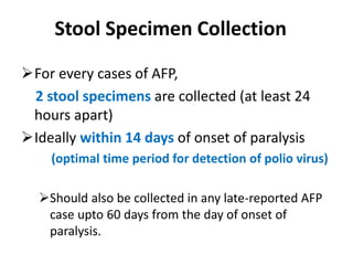 Stool Specimen Collection
For every cases of AFP,
2 stool specimens are collected (at least 24
hours apart)
Ideally within 14 days of onset of paralysis
(optimal time period for detection of polio virus)
Should also be collected in any late-reported AFP
case upto 60 days from the day of onset of
paralysis.
 