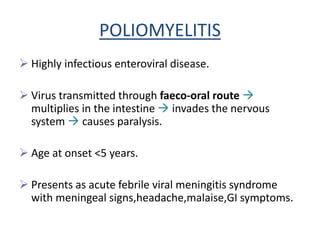 POLIOMYELITIS
 Highly infectious enteroviral disease.
 Virus transmitted through faeco-oral route 
multiplies in the intestine  invades the nervous
system  causes paralysis.
 Age at onset <5 years.
 Presents as acute febrile viral meningitis syndrome
with meningeal signs,headache,malaise,GI symptoms.
 