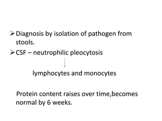 Diagnosis by isolation of pathogen from
stools.
CSF – neutrophilic pleocytosis
lymphocytes and monocytes
Protein content raises over time,becomes
normal by 6 weeks.
 