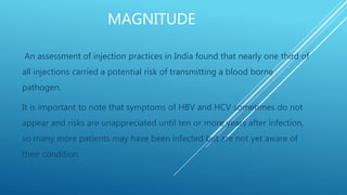 MAGNITUDE
An assessment of injection practices in India found that nearly one third of
all injections carried a potential risk of transmitting a blood borne
pathogen.
It is important to note that symptoms of HBV and HCV sometimes do not
appear and risks are unappreciated until ten or more years after infection,
so many more patients may have been infected but are not yet aware of
their condition.
 