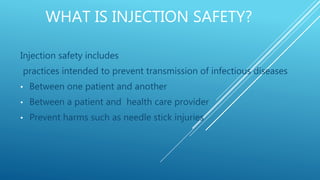 WHAT IS INJECTION SAFETY?
Injection safety includes
practices intended to prevent transmission of infectious diseases
• Between one patient and another
• Between a patient and health care provider
• Prevent harms such as needle stick injuries
 