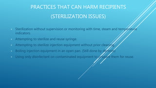 PRACTICES THAT CAN HARM RECIPIENTS
(STERILIZATION ISSUES)
• Sterilization without supervision or monitoring with time, steam and temperature
indicators.
• Attempting to sterilize and reuse syringe.
• Attempting to sterilize injection equipment without prior cleaning.
• Boiling injection equipment in an open pan. (Still done by dentists)
• Using only disinfectant on contaminated equipment to prepare them for reuse.
 