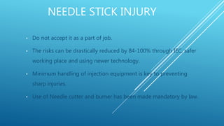 NEEDLE STICK INJURY
• Do not accept it as a part of job.
• The risks can be drastically reduced by 84-100% through IEC, safer
working place and using newer technology.
• Minimum handling of injection equipment is key to preventing
sharp injuries.
• Use of Needle cutter and burner has been made mandatory by law.
 