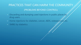 PRACTICES THAT CAN HARM THE COMMUNITY
(PROBLEMS BEYOND CONTROL)
• Discarding and dumping used injections in public places by
drug users.
• Home injections for diabetes, cancer, AIDS, osteoporosis etc.
• SMBG by diabetics
 
