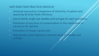 SAFE INJECTION PRACTICES INVOLVE
• Universal precautions irrespective of infectivity of patient and
assuming all body fluids infectious.
• Use of sterile single-use needles and syringes for each procedure.
• Prevention of any form of contamination to the medication or
vaccine to be injected.
• Prevention of sharps injuries and
• Appropriate waste disposal to prevent reuse of needles and
syringes.
 