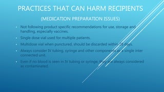 PRACTICES THAT CAN HARM RECIPIENTS
(MEDICATION PREPARATION ISSUES)
• Not following product specific recommendations for use, storage and
handling, especially vaccines.
• Single dose vial used for multiple patients.
• Multidose vial when punctured, should be discarded within 28 days.
• Always consider IV tubing, syringe and other components as a single inter
connected unit.
• Even if no blood is seen in IV tubing or syringe, they are always considered
as contaminated.
 