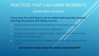 PRACTICES THAT CAN HARM RECIPIENTS
(SOMETHING UNUSUAL)
I have seen the ward boy in one so called multi specialty hospital
injecting the patient and taking sutures.
1. Mixing tetanus toxoid and diclofenac in the same syringe.
2. Tetanus toxoid was not stored in refrigerator.
3. Giving that injection in gluteal region. (Vaccines are never ever to
be given in gluteal region).
4. Took a previously used skin stapler lying in the open tray and took
sutures.
Just see how many issues have been compromised???
 
