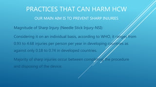 PRACTICES THAT CAN HARM HCW
OUR MAIN AIM IS TO PREVENT SHARP INJURIES
Magnitude of Sharp Injury (Needle Stick Injury-NSI):
Considering it on an individual basis, according to WHO, it ranges from
0.93 to 4.68 injuries per person per year in developing countries as
against only 0.18 to 0.74 in developed countries.
Majority of sharp injuries occur between completing the procedure
and disposing of the device.
 