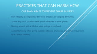 PRACTICES THAT CAN HARM HCW
OUR MAIN AIM IS TO PREVENT SHARP INJURIES
• Skin integrity is compromised by local infection or weeping dermatitis.
(cover any small cut with water proof adhesives or wear gloves)
• Moving around with a filled or used syringe in the hand.
• Accidental injury while giving injection (Beware of unusual and abrupt movement
by a child or patient)
 